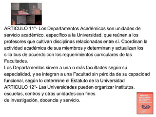 ARTICULO 11°- Los Departamentos Académicos son unidades de servicio académico, específico a la Universidad, que reúnen a los profesores que cultivan disciplinas relacionadas entre sí. Coordinan la actividad académica de sus miembros y determinan y actualizan los silla bus de acuerdo con los requerimientos curriculares de las Facultades. Los Departamentos sirven a una o más facultades según su especialidad, y se integran a una Facultad sin pérdida de su capacidad funcional, según lo determine el Estatuto de la Universidad ARTICULO 12°- Las Universidades pueden organizar institutos, escuelas, centros y otras unidades con fines de investigación, docencia y servicio. 