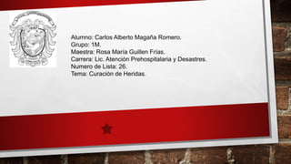Alumno: Carlos Alberto Magaña Romero.
Grupo: 1M.
Maestra: Rosa María Guillen Frías.
Carrera: Lic. Atención Prehospitalaria y Desastres.
Numero de Lista: 26.
Tema: Curación de Heridas.
 