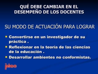 QUÉ DEBE CAMBIAR EN EL
      DESEMPEÑO DE LOS DOCENTES


SU MODO DE ACTUACIÓN PARA LOGRAR
   Convertirse en un investigador de su
    práctica .
   Reflexionar en la teoría de las ciencias
    de la educación .
   Desarrollar ambientes no conformistas.
 