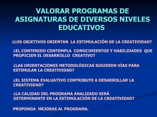 VALORAR PROGRAMAS DE
 ASIGNATURAS DE DIVERSOS NIVELES
           EDUCATIVOS
¿LOS OBJETIVOS ORIENTAN LA ESTIMULACIÓN DE LA CREATIVIDAD?

¿EL CONTENIDO CONTEMPLA CONOCIMIENTOS Y HABILIDADES QUE
PROPICIEN EL DESARROLLO CREATIVO?

¿LAS ORIENTACIONES METODOLÓGICAS SUGIEREN VÍAS PARA
ESTIMULAR LA CREATIVIDAD?

¿EL SISTEMA EVALUATIVO CONTRIBUYE A DESARROLLAR LA
CREATIVIDAD?

¿LA CALIDAD DEL PROGRAMA ANALIZADO SERÁ
DETERMINANTE EN LA ESTIMULACIÓN DE LA CREATIVIDAD?

PROPONGA MEJORAS AL PROGRAMA.
 
