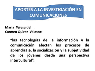 APORTES A LA INVESTIGACIÓN EN
           COMUNICACIONES

María Teresa del
Carmen Quiroz Velasco:

   “las tecnologías de la información y la
   comunicación afectan los procesos de
   aprendizaje, la socialización y la subjetividad
   de los jóvenes desde una perspectiva
   intercultural”.
 