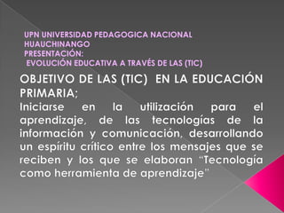 UPN UNIVERSIDAD PEDAGOGICA NACIONAL HUAUCHINANGOPRESENTACIÓN: EVOLUCIÓN EDUCATIVA A TRAVÉS DE LAS (TIC) OBJETIVO DE LAS (TIC) EN LA EDUCACIÓN PRIMARIA;Iniciarse en la utilización para el aprendizaje, de las tecnologías de la información y comunicación, desarrollando un espíritu crítico entre los mensajes que se reciben y los que se elaboran “Tecnología como herramienta de aprendizaje”