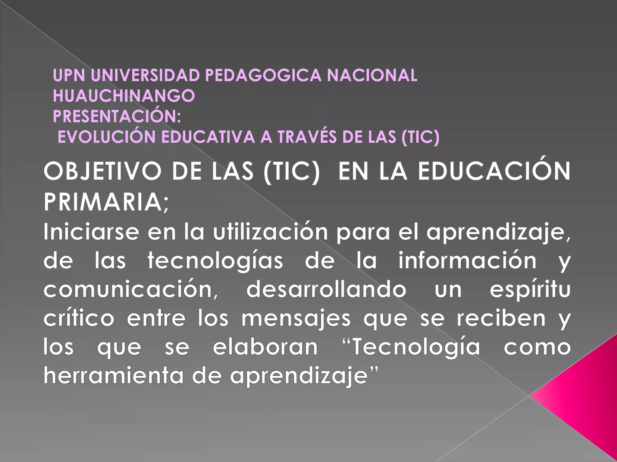 UPN UNIVERSIDAD PEDAGOGICA NACIONAL HUAUCHINANGOPRESENTACIÓN: EVOLUCIÓN EDUCATIVA A TRAVÉS DE LAS (TIC) OBJETIVO DE LAS (TIC) EN LA EDUCACIÓN PRIMARIA;Iniciarse en la utilización para el aprendizaje, de las tecnologías de la información y comunicación, desarrollando un espíritu crítico entre los mensajes que se reciben y los que se elaboran “Tecnología como herramienta de aprendizaje”