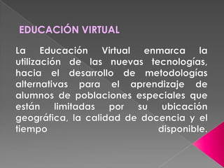 EDUCACIÓN VIRTUALLa Educación Virtual enmarca la utilización de las nuevas tecnologías, hacia el desarrollo de metodologías alternativas para el aprendizaje de alumnos de poblaciones especiales que están limitadas por su ubicación geográfica, la calidad de docencia y el tiempo disponible.
