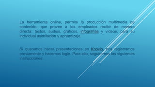 La herramienta online, permite la producción multimedia de
contenido, que provee a los empleados recibir de manera
directa: textos, audios, gráficos, infografías y vídeos, para su
individual asimilación y aprendizaje.
Si queremos hacer presentaciones en Knovio, nos registramos
previamente y hacemos login. Para ello, seguiremos las siguientes
instrucciones:
 