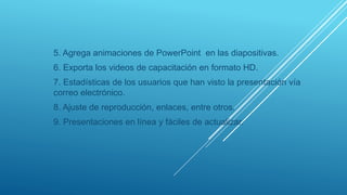 5. Agrega animaciones de PowerPoint en las diapositivas.
6. Exporta los videos de capacitación en formato HD.
7. Estadísticas de los usuarios que han visto la presentación vía
correo electrónico.
8. Ajuste de reproducción, enlaces, entre otros.
9. Presentaciones en línea y fáciles de actualizar.
 
