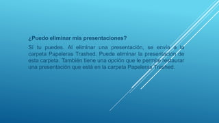 ¿Puedo eliminar mis presentaciones?
Sí tu puedes. Al eliminar una presentación, se envía a la
carpeta Papeleras Trashed. Puede eliminar la presentación de
esta carpeta. También tiene una opción que le permite restaurar
una presentación que está en la carpeta Papeleras Trashed.
 