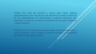 Existen una serie de recursos y trucos para hacer mejores
presentaciones, pero uno de los más efectivos es atraer la atención
de los espectadores con animaciones y gráficos atractivos que
estimulen su atención y eviten la monotonía de ver pasar imágenes
y textos estáticos.
PowToon es una herramienta gratuita para crear presentaciones y
vídeos animados para el trabajo o para los estudios y compartirlas
fácilmente en las redes sociales.
 