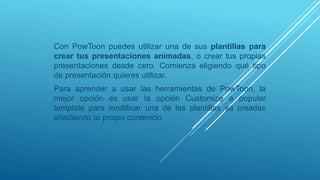 Con PowToon puedes utilizar una de sus plantillas para
crear tus presentaciones animadas, o crear tus propias
presentaciones desde cero. Comienza eligiendo qué tipo
de presentación quieres utilizar.
Para aprender a usar las herramientas de PowToon, la
mejor opción es usar la opción Customize a popular
template para modificar una de las plantillas ya creadas
añadiendo tu propio contenido.
 