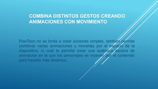 COMBINA DISTINTOS GESTOS CREANDO
ANIMACIONES CON MOVIMIENTO
PowToon no se limita a crear acciones simples, también permite
combinar varias animaciones y moverlas por el espacio de la
diapositiva, lo cual te permite crear una auténtica escena de
animación en la que los personajes se mueven por el contenido
para hacerlo más dinámico.
 