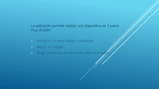 La aplicación permite realizar una diapositiva en 3 pasos
muy simples:
1. Introducir el texto (título + subtítulo).
2. Buscar la imagen.
3. Elegir la distribución del texto sobre la imagen.
 