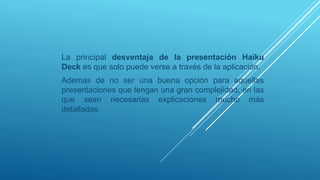 La principal desventaja de la presentación Haiku
Deck es que solo puede verse a través de la aplicación.
Además de no ser una buena opción para aquellas
presentaciones que tengan una gran complejidad, en las
que sean necesarias explicaciones mucho más
detalladas.
 