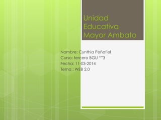 Unidad
Educativa
Mayor Ambato
Nombre: Cynthia Peñafiel
Curso: tercero BGU “”3
Fecha: 11-03-2014
Tema : WEB 2.0
 