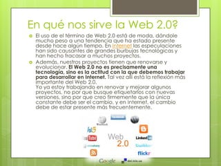En qué nos sirve la Web 2.0?
 El uso de el término de Web 2.0 está de moda, dándole
mucho peso a una tendencia que ha estado presente
desde hace algún tiempo. En Internet las especulaciones
han sido causantes de grandes burbujas tecnológicas y
han hecho fracasar a muchos proyectos.
 Además, nuestros proyectos tienen que renovarse y
evolucionar. El Web 2.0 no es precisamente una
tecnología, sino es la actitud con la que debemos trabajar
para desarrollar en Internet. Tal vez allí está la reflexión más
importante del Web 2.0.
Yo ya estoy trabajando en renovar y mejorar algunos
proyectos, no por que busque etiquetarlos con nuevas
versiones, sino por que creo firmemente que la única
constante debe ser el cambio, y en Internet, el cambio
debe de estar presente más frecuentemente.
 
