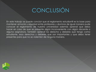 En este trabajo se puede concluir que el reglamento estudiantil es la base para 
mantener armonía y equidad entre profesores y alumnos de igual manera pude 
conocer el reglamento de nuestra universidad además aprendí que debo 
hacer en caso de que se presente algún inconveniente con algún docente o 
alguna asignatura, también aprendí los derecho y deberes que tengo como 
estudiante, esos derechos y deberes que son importantes y que debo tener 
presentes para que no se violenten de ninguna manera. 

