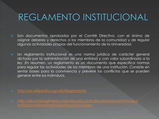  Son documentos aprobados por el Comité Directivo, con el ánimo de 
asignar deberes y derechos a los miembros de la comunidad y de regular 
algunas actividades propias del funcionamiento de la Universidad. 
 Un reglamento institucional es una norma jurídica de carácter general 
dictada por la administración de una entidad y con valor subordinado a la 
ley .En resumen, un reglamento es un documento que especifica normas 
para regular las actividades de los miembros de una institución. Consiste en 
sentar bases para la convivencia y prevenir los conflictos que se pueden 
generar entre los individuos. 
 http://es.wikipedia.org/wiki/Reglamento 
 http://secretariageneral.uniandes.edu.co/index.php/es/normatividad-institucional/ 
8-normatividad/function.fopen 
 