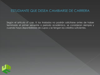 Según el articulo 6° cap. II; los traslados no podrán solicitarse antes de haber 
terminado el primer semestre o periodo académico, se consideran siempre y 
cuando haya disponibilidad de cupos y se tengan los créditos suficientes. 
 