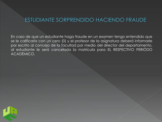 En caso de que un estudiante haga fraude en un examen tengo entendido que 
se le calificaría con un cero (0) y el profesor de la asignatura deberá informarle 
por escrito al concejo de la facultad por medio del director del departamento, 
al estudiante le será cancelada la matrícula para EL RESPECTIVO PERIÓDO 
ACADÉMICO. 
 