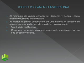 1. Al momento de querer conocer sus derechos y deberes como 
miembro activo de la universidad. 
2. Al realizar la previa cancelación de una materia o semestre en 
general para así verificar cada uno de los pasos a seguir. 
3. Solicitud de certificados. 
4. Cuando no se está conforme con una nota ese derecho a que 
otro docente verifique. 
 