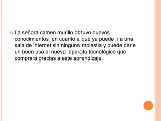  La señora camen murillo obtuvo nuevos
conocimientos en cuanto a que ya puede ir a una
sala de internet sin ninguna molestia y puede darle
un buen uso al nuevo aparato tecnológico que
comprara gracias a este aprendizaje.