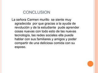 CONCLUSION
La señora Carmen murillo se siente muy
agradecida por que gracias a la ayuda de
revolución y de la estudiante pude aprender
cosas nuevas con todo esto de las nuevas
tecnología, las redes sociales ella puede
hablar con sus familiares y amigos y poder
compartir de una deliciosa comida con su
esposo.