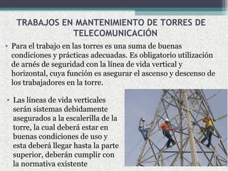 TRABAJOS EN MANTENIMIENTO DE TORRES DE
TELECOMUNICACIÓN
• Para el trabajo en las torres es una suma de buenas
condiciones y prácticas adecuadas. Es obligatorio utilización
de arnés de seguridad con la línea de vida vertical y
horizontal, cuya función es asegurar el ascenso y descenso de
los trabajadores en la torre.
• Las líneas de vida verticales
serán sistemas debidamente
asegurados a la escalerilla de la
torre, la cual deberá estar en
buenas condiciones de uso y
esta deberá llegar hasta la parte
superior, deberán cumplir con
la normativa existente
 