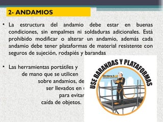 2- ANDAMIOS
• La estructura del andamio debe estar en buenas
condiciones, sin empalmes ni soldaduras adicionales. Está
prohibido modificar o alterar un andamio, además cada
andamio debe tener plataformas de material resistente con
seguros de sujeción, rodapiés y barandas
• Las herramientas portátiles y
de mano que se utilicen
sobre andamios, deben
ser llevados en un bolso
para evitar riesgo de
caída de objetos.
 