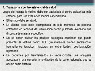 1. Transporte a centro asistencial de salud
Luego del rescate la victima debe ser trasladada al centro asistencial más
cercano, para una evaluación médica especializada
• El traslado debe ser rápido
• La victima debe estar acompañada en todo momento de personal
entrenado en técnicas de reanimación cardio pulmonar avanzada que
disponga de material específico.
• No se deben olvidar las posibles patologías asociadas que pueda
presentar la víctima como: TCE (traumatismos cráneo encefálicos),
traumatismos torácicos, fracturas en extremidades, deshidratación,
hipotermia.
• En pacientes poli traumatizados es imprescindible una analgesia
adecuada y una correcta inmovilización de la parte lesionada, que se
asume como fractura.
 
