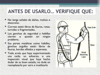  No tenga señales de daños, mohos o
distorsión.
 Correas estén libres de fisuras, rotas,
torcidas o fragmentadas.
 Los ganchos de seguridad y hebillas
cierren o ajusten sin ningún
problema.
 Sus partes metálicas como hebillas,
ganchos argollas estén libres de
fisuras, bordes afilados y asperezas.
 Todo arnés que haya experimentado
una caída, un esfuerzo, o una
inspección visual que haya hecho
dudar de su buen estado, no dude en
reemplazarlo por otro e inutilizarlo
ANTES DE USARLO… VERIFIQUE QUE:
 