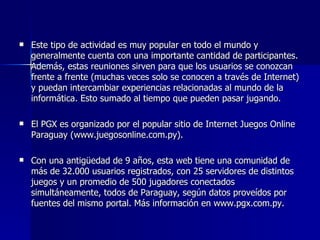 Este tipo de actividad es muy popular en todo el mundo y generalmente cuenta con una importante cantidad de participantes. Además, estas reuniones sirven para que los usuarios se conozcan frente a frente (muchas veces solo se conocen a través de Internet) y puedan intercambiar experiencias relacionadas al mundo de la informática. Esto sumado al tiempo que pueden pasar jugando.  El PGX es organizado por el popular sitio de Internet Juegos Online Paraguay (www.juegosonline.com.py).  Con una antigüedad de 9 años, esta web tiene una comunidad de más de 32.000 usuarios registrados, con 25 servidores de distintos juegos y un promedio de 500 jugadores conectados simultáneamente, todos de Paraguay, según datos proveídos por fuentes del mismo portal. Más información en www.pgx.com.py. 