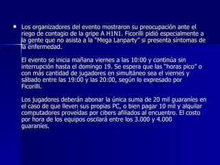 Los organizadores del evento mostraron su preocupación ante el riego de contagio de la gripe A H1N1. Ficorilli pidió especialmente a la gente que no asista a la “Mega Lanparty” si presenta síntomas de la enfermedad.     El evento se inicia mañana viernes a las 10:00 y continúa sin interrupción hasta el domingo 19. Se espera que las “horas pico” o con más cantidad de jugadores en simultáneo sea el viernes y sábado entre las 19:00 y las 20:00, según lo expresado por Ficorilli.    Los jugadores deberán abonar la única suma de 20 mil guaraníes en el caso de que lleven sus propias PC, o bien pagar 10 mil y alquilar computadores proveídas por cibers afiliados al encuentro. El costo por hora de los equipos oscilará entre los 3.000 y 4.000 guaraníes.     