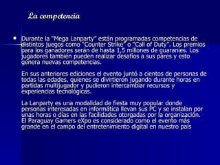 La competencia   Durante la “Mega Lanparty” están programadas competencias de distintos juegos como “Counter Strike” o “Call of Duty”. Los premios para los ganadores serán de hasta 1,5 millones de guaraníes. Los jugadores también pueden realizar desafíos a sus pares y esto genera nuevas competencias.     En sus anteriores ediciones el evento juntó a cientos de personas de todas las edades, quienes se divirtieron jugando durante horas en partidas multijugador y pudieron intercambiar recursos y experiencias tecnológicas.     La Lanparty es una modalidad de fiesta muy popular donde personas interesadas en informática llevan sus PC y se instalan por unas horas o días en las facilidades otorgadas por la organización. El Paraguay Gamers eXpo es considerado como el evento más grande en el campo del entretenimiento digital en nuestro país   