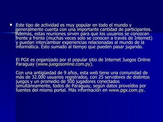 Este tipo de actividad es muy popular en todo el mundo y generalmente cuenta con una importante cantidad de participantes. Además, estas reuniones sirven para que los usuarios se conozcan frente a frente (muchas veces solo se conocen a través de Internet) y puedan intercambiar experiencias relacionadas al mundo de la informática. Esto sumado al tiempo que pueden pasar jugando.     El PGX es organizado por el popular sitio de Internet Juegos Online Paraguay ( www.juegosonline.com.py ).     Con una antigüedad de 9 años, esta web tiene una comunidad de más de 32.000 usuarios registrados, con 25 servidores de distintos juegos y un promedio de 500 jugadores conectados simultáneamente, todos de Paraguay, según datos proveídos por fuentes del mismo portal. Más información en  www.pgx.com.py.   