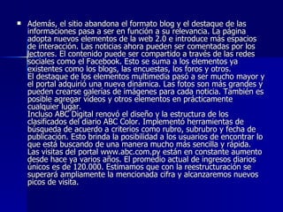 Además, el sitio abandona el formato blog y el destaque de las informaciones pasa a ser en función a su relevancia. La página adopta nuevos elementos de la web 2.0 e introduce más espacios de interacción. Las noticias ahora pueden ser comentadas por los lectores. El contenido puede ser compartido a través de las redes sociales como el Facebook. Esto se suma a los elementos ya existentes como los blogs, las encuestas, los foros y otros.  El destaque de los elementos multimedia pasó a ser mucho mayor y el portal adquirió una nueva dinámica. Las fotos son más grandes y pueden crearse galerías de imágenes para cada noticia. También es posible agregar vídeos y otros elementos en prácticamente cualquier lugar.  Incluso ABC Digital renovó el diseño y la estructura de los clasificados del diario ABC Color. Implementó herramientas de búsqueda de acuerdo a criterios como rubro, subrubro y fecha de publicación. Esto brinda la posibilidad a los usuarios de encontrar lo que está buscando de una manera mucho más sencilla y rápida.  Las visitas del portal www.abc.com.py están en constante aumento desde hace ya varios años. El promedio actual de ingresos diarios únicos es de 120.000. Estimamos que con la reestructuración se superará ampliamente la mencionada cifra y alcanzaremos nuevos picos de visita.   