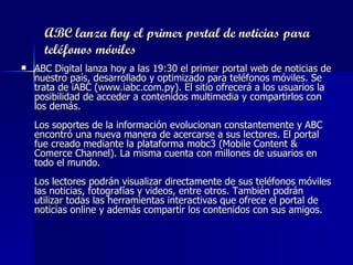 ABC lanza hoy el primer portal de noticias para teléfonos móviles ABC Digital lanza hoy a las 19:30 el primer portal web de noticias de nuestro país, desarrollado y optimizado para teléfonos móviles. Se trata de iABC (www.iabc.com.py). El sitio ofrecerá a los usuarios la posibilidad de acceder a contenidos multimedia y compartirlos con los demás. Los soportes de la información evolucionan constantemente y ABC encontró una nueva manera de acercarse a sus lectores. El portal fue creado mediante la plataforma mobc3 (Mobile Content & Comerce Channel). La misma cuenta con millones de usuarios en todo el mundo.  Los lectores podrán visualizar directamente de sus teléfonos móviles las noticias, fotografías y videos, entre otros. También podrán utilizar todas las herramientas interactivas que ofrece el portal de noticias online y además compartir los contenidos con sus amigos.   