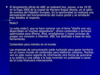 El lanzamiento oficial de iABC se realizará hoy, jueves, a las 19:30 en la Expo 2009 de la ciudad de Mariano Roque Alonso, en el salón de eventos del Pabellón Europeo. En la oportunidad se realizará una demostración del funcionamiento del nuevo portal y se brindarán más detalles al respecto.  Mobc3 La suite mobc3, que se hace conocer con el lema “diseña una vez, desarróllalo en muchos dispositivos”, ofrece contenidos y servicios optimizados para iPhone, iPod, smartphones y hasta consolas de juegos con conexión a Internet. iABC fue diseñado a base de esta herramienta.  Contenidos para móviles en el mundo  Las empresas de comunicación están luchando para ganar territorio en un nuevo mundo de contenidos para teléfonos celulares. Muchas ven en este nuevo soporte de información otra forma de acercarse a su público y una salida a la baja inversión en publicidad a causa de la crisis financiera internacional.  