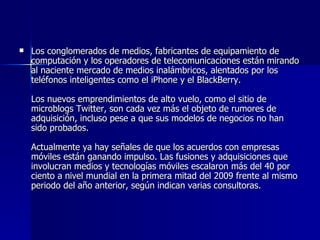 Los conglomerados de medios, fabricantes de equipamiento de computación y los operadores de telecomunicaciones están mirando al naciente mercado de medios inalámbricos, alentados por los teléfonos inteligentes como el iPhone y el BlackBerry.  Los nuevos emprendimientos de alto vuelo, como el sitio de microblogs Twitter, son cada vez más el objeto de rumores de adquisición, incluso pese a que sus modelos de negocios no han sido probados.  Actualmente ya hay señales de que los acuerdos con empresas móviles están ganando impulso. Las fusiones y adquisiciones que involucran medios y tecnologías móviles escalaron más del 40 por ciento a nivel mundial en la primera mitad del 2009 frente al mismo periodo del año anterior, según indican varias consultoras. 
