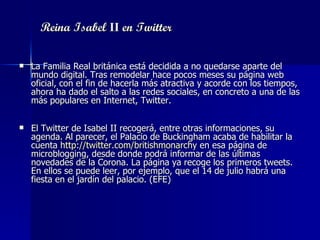Reina Isabel  II  en Twitter La Familia Real británica está decidida a no quedarse aparte del mundo digital. Tras remodelar hace pocos meses su página web oficial, con el fin de hacerla más atractiva y acorde con los tiempos, ahora ha dado el salto a las redes sociales, en concreto a una de las más populares en Internet, Twitter.  El Twitter de Isabel II recogerá, entre otras informaciones, su agenda. Al parecer, el Palacio de Buckingham acaba de habilitar la cuenta  http://twitter.com/britishmonarchy  en esa página de microblogging, desde donde podrá informar de las últimas novedades de la Corona. La página ya recoge los primeros tweets. En ellos se puede leer, por ejemplo, que el 14 de julio habrá una fiesta en el jardín del palacio. (EFE) 