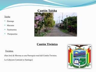 Cantón Taisha
Taisha
 Huasaga
 Macuma
 Tuutinentza
 Pumpuentsa
Cantón Tiwintza
Tiwintza
(San José de Morona es una Parroquia rural del Cantón Tiwintza.
La Cabecera Cantonal es Santiago)
 
