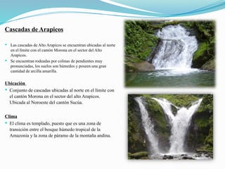 Cascadas de Arapicos
 Las cascadas de Alto Arapicos se encuentran ubicadas al norte
en el límite con el cantón Morona en el sector del Alto
Arapicos.
 Se encuentran rodeadas por colinas de pendientes muy
pronunciadas, los suelos son húmedos y poseen una gran
cantidad de arcilla amarilla.
Ubicación
 Conjunto de cascadas ubicadas al norte en el límite con
el cantón Morona en el sector del alto Arapicos.
Ubicada al Noroeste del cantón Sucúa.
Clima
 El clima es templado, puesto que es una zona de
transición entre el bosque húmedo tropical de la
Amazonia y la zona de páramo de la montaña andina.
 