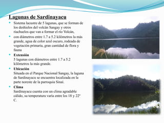 Lagunas de Sardinayacu
 Sistema lacustre de 5 lagunas, que se forman de
los deshielos del volcán Sangay y otros
riachuelos que van a formar el río Volcán,
 con diámetros entre 1.7 a 5.2 kilómetros la más
grande, agua de color azul oscuro, rodeada de
vegetación primaria, gran cantidad de flora y
fauna
 Extensión
5 lagunas con diámetros entre 1.7 a 5.2
kilómetros la más grande.
 Ubicación
Situada en el Parque Nacional Sangay, la laguna
de Sardinayacu se encuentra localizada en la
parte noreste de la parroquia Sinaí.
 Clima
Sardinayacu cuenta con un clima agradable
cálido, su temperatura varía entre los 18 y 22º
C.
 