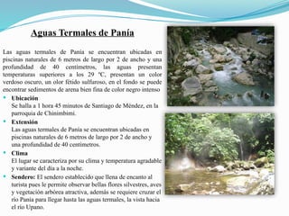 Aguas Termales de Panía
Las aguas termales de Panía se encuentran ubicadas en
piscinas naturales de 6 metros de largo por 2 de ancho y una
profundidad de 40 centímetros, las aguas presentan
temperaturas superiores a los 29 ºC, presentan un color
verdoso oscuro, un olor fétido sulfuroso, en el fondo se puede
encontrar sedimentos de arena bien fina de color negro intenso
 Ubicación
Se halla a 1 hora 45 minutos de Santiago de Méndez, en la
parroquia de Chinimbimi.
 Extensión
Las aguas termales de Panía se encuentran ubicadas en
piscinas naturales de 6 metros de largo por 2 de ancho y
una profundidad de 40 centímetros.
 Clima
El lugar se caracteriza por su clima y temperatura agradable
y variante del día a la noche.
 Sendero: El sendero establecido que llena de encanto al
turista pues le permite observar bellas flores silvestres, aves
y vegetación arbórea atractiva, además se requiere cruzar el
río Panía para llegar hasta las aguas termales, la vista hacia
el río Upano.
 