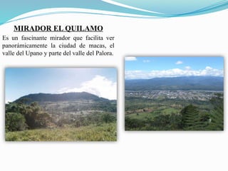 MIRADOR EL QUILAMO
Es un fascinante mirador que facilita ver
panorámicamente la ciudad de macas, el
valle del Upano y parte del valle del Palora.
 
