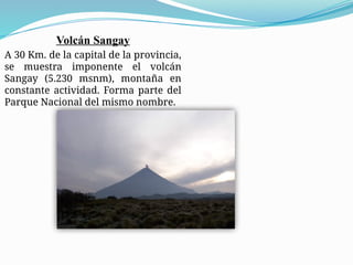 Volcán Sangay
A 30 Km. de la capital de la provincia,
se muestra imponente el volcán
Sangay (5.230 msnm), montaña en
constante actividad. Forma parte del
Parque Nacional del mismo nombre.
 
