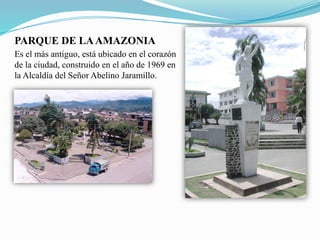 PARQUE DE LAAMAZONIA
Es el más antiguo, está ubicado en el corazón
de la ciudad, construido en el año de 1969 en
la Alcaldía del Señor Abelino Jaramillo.
 