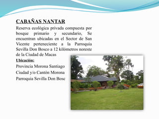 CABAÑAS NANTAR
Reserva ecológica privada compuesta por
bosque primario y secundario, Se
encuentran ubicadas en el Sector de San
Vicente perteneciente a la Parroquia
Sevilla Don Bosco a 12 kilómetros noreste
de la Ciudad de Macas
Ubicación:
Provincia Morona Santiago
Ciudad y/o Cantón Morona
Parroquia Sevilla Don Bosc
 