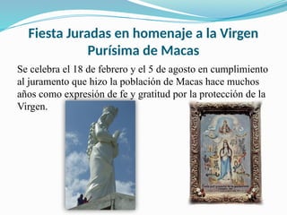 Fiesta Juradas en homenaje a la Virgen
Purísima de Macas
Se celebra el 18 de febrero y el 5 de agosto en cumplimiento
al juramento que hizo la población de Macas hace muchos
años como expresión de fe y gratitud por la protección de la
Virgen.
 