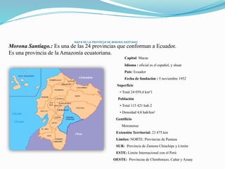 Mapa de la provincia de Morona Santiago
Morona Santiago.: Es una de las 24 provincias que conforman a Ecuador.
Es una provincia de la Amazonía ecuatoriana.
Capital: Macas
Idioma : oficial es el español, y shuar
País: Ecuador
Fecha de fundación : 5 noviembre 1952
Superficie
• Total 24 059,4 km²1
Población
• Total 115 421 hab.2
• Densidad 4,8 hab/km²
Gentilicio
Moronense
Extensión Territorial: 23 875 km
Límites: NORTE: Provincias de Pastaza
SUR: Provincia de Zamora Chinchipe y Límite
ESTE: Límite Internacional con el Perú
OESTE: Provincias de Chimborazo, Cañar y Azuay
 