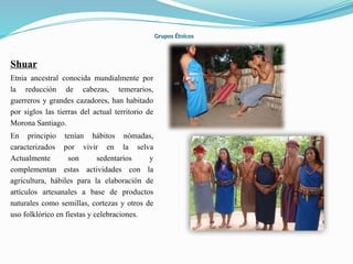 Grupos Étnicos
Shuar
Etnia ancestral conocida mundialmente por
la reducción de cabezas, temerarios,
guerreros y grandes cazadores, han habitado
por siglos las tierras del actual territorio de
Morona Santiago.
En principio tenían hábitos nómadas,
caracterizados por vivir en la selva
Actualmente son sedentarios y
complementan estas actividades con la
agricultura, hábiles para la elaboración de
artículos artesanales a base de productos
naturales como semillas, cortezas y otros de
uso folklórico en fiestas y celebraciones.
 