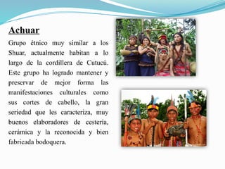 Achuar
Grupo étnico muy similar a los
Shuar, actualmente habitan a lo
largo de la cordillera de Cutucú.
Este grupo ha logrado mantener y
preservar de mejor forma las
manifestaciones culturales como
sus cortes de cabello, la gran
seriedad que les caracteriza, muy
buenos elaboradores de cestería,
cerámica y la reconocida y bien
fabricada bodoquera.
 